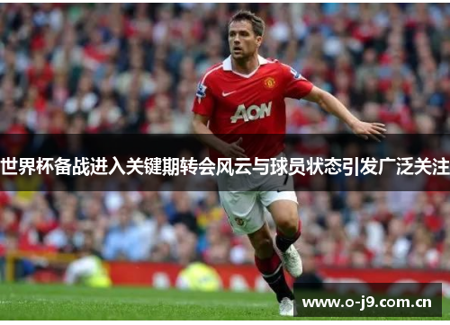 世界杯备战进入关键期转会风云与球员状态引发广泛关注 世界杯备战进入关键期转会风云与球员状态引发广泛关注