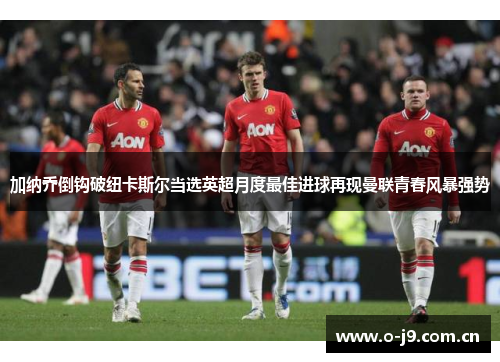 加纳乔倒钩破纽卡斯尔当选英超月度最佳进球再现曼联青春风暴强势 加纳乔倒钩破纽卡斯尔当选英超月度最佳进球再现曼联青春风暴强势
